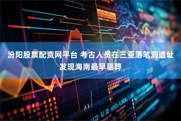 汾阳股票配资网平台 考古人员在三亚落笔洞遗址发现海南最早墓葬