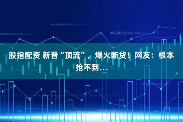 股指配资 新晋“顶流”,爆火断货!网友:根本抢不到…