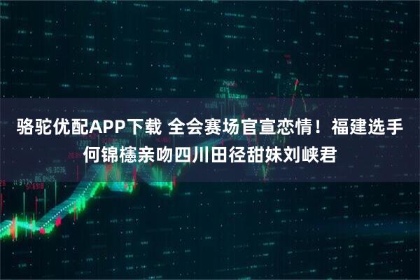 骆驼优配APP下载 全会赛场官宣恋情！福建选手何锦櫶亲吻四川田径甜妹刘峡君