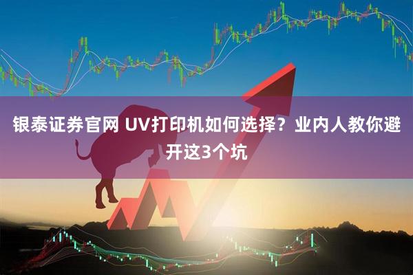 银泰证券官网 UV打印机如何选择？业内人教你避开这3个坑