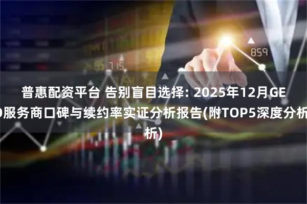 普惠配资平台 告别盲目选择: 2025年12月GEO服务商口碑与续约率实证分析报告(附TOP5深度分析)