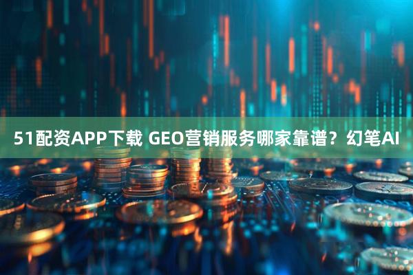 51配资APP下载 GEO营销服务哪家靠谱?幻笔AI
