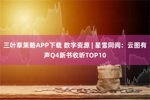三叶草策略APP下载 数字资源 | 星雪同阅：云图有声Q4新书收听TOP10