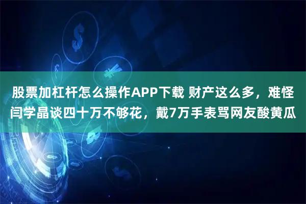 股票加杠杆怎么操作APP下载 财产这么多，难怪闫学晶谈四十万不够花，戴7万手表骂网友酸黄瓜