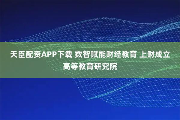 天臣配资APP下载 数智赋能财经教育 上财成立高等教育研究院