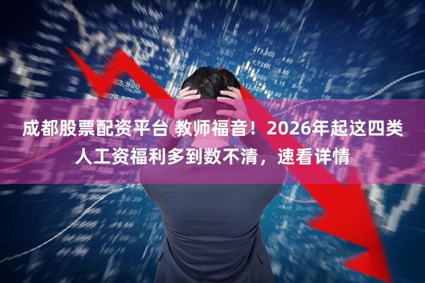 成都股票配资平台 教师福音！2026年起这四类人工资福利多到数不清，速看详情