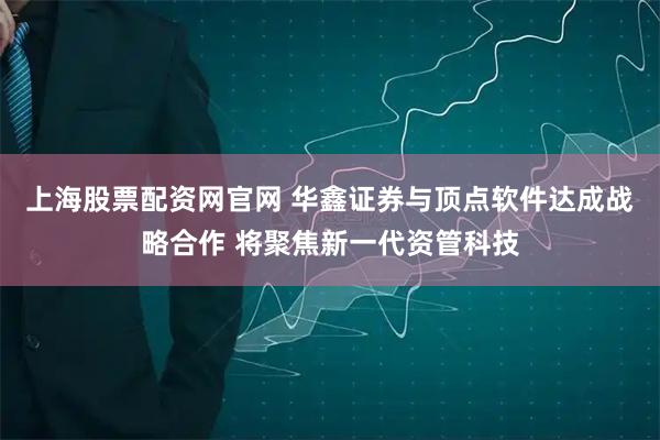 上海股票配资网官网 华鑫证券与顶点软件达成战略合作 将聚焦新一代资管科技