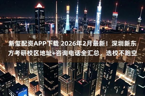 新玺配资APP下载 2026年2月最新！深圳新东方考研校区地址+咨询电话全汇总，选校不跑空