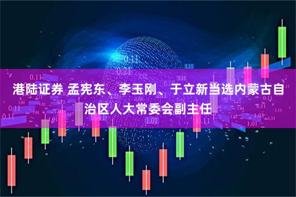 港陆证券 孟宪东、李玉刚、于立新当选内蒙古自治区人大常委会副主任