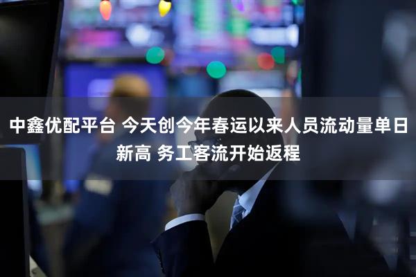 中鑫优配平台 今天创今年春运以来人员流动量单日新高 务工客流开始返程