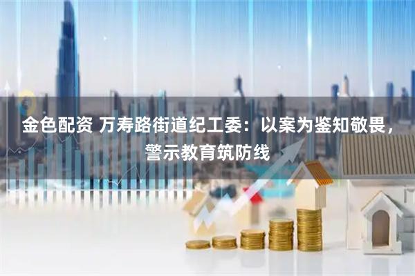 金色配资 万寿路街道纪工委：以案为鉴知敬畏，警示教育筑防线