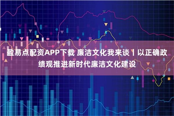 盈易点配资APP下载 廉洁文化我来谈丨以正确政绩观推进新时代廉洁文化建设