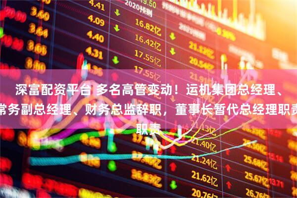 深富配资平台 多名高管变动！运机集团总经理、常务副总经理、财务总监辞职，董事长暂代总经理职责