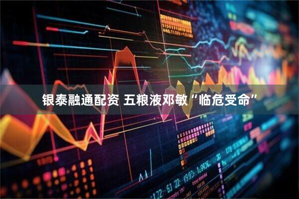 银泰融通配资 五粮液邓敏“临危受命”