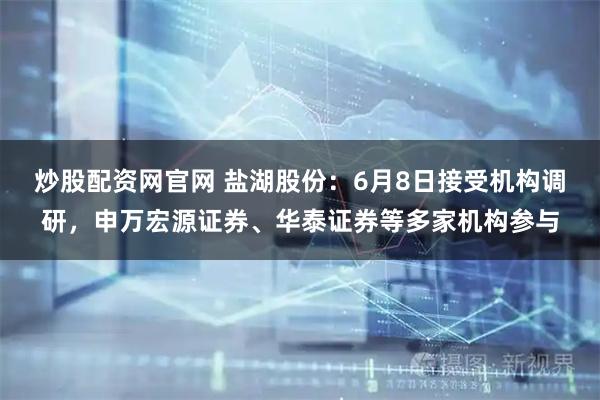 炒股配资网官网 盐湖股份：6月8日接受机构调研，申万宏源证券、华泰证券等多家机构参与