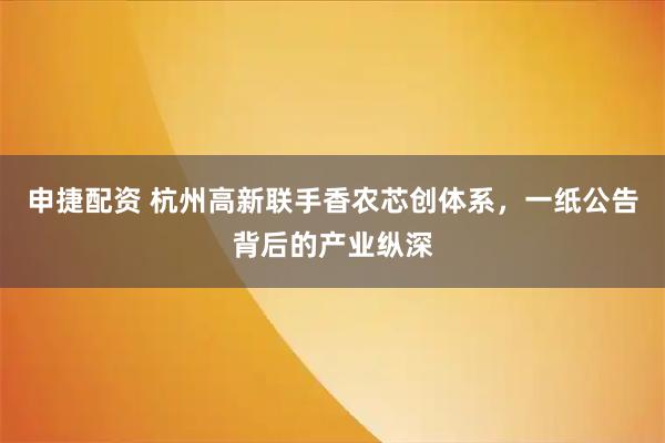 申捷配资 杭州高新联手香农芯创体系，一纸公告背后的产业纵深