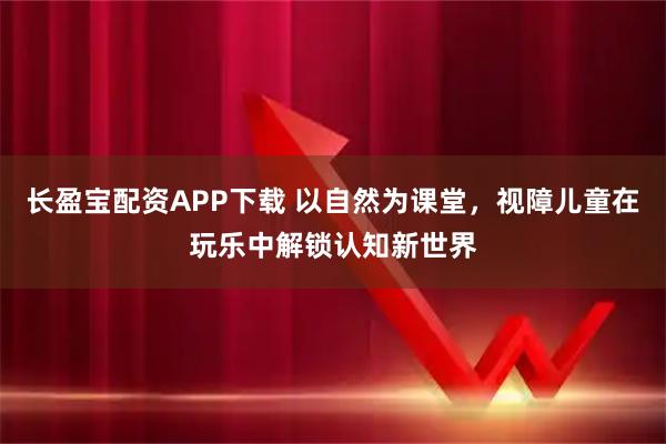 长盈宝配资APP下载 以自然为课堂，视障儿童在玩乐中解锁认知新世界